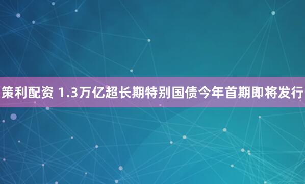 策利配资 1.3万亿超长期特别国债今年首期即将发行