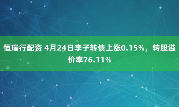 恒瑞行配资 4月24日李子转债上涨0.15%，转股溢价率76.11%