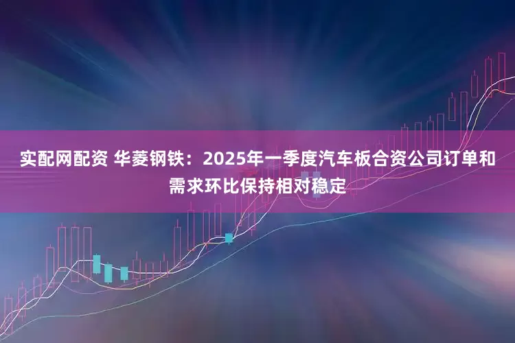 实配网配资 华菱钢铁：2025年一季度汽车板合资公司订单和需求环比保持相对稳定