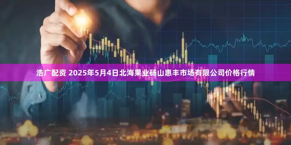 浩广配资 2025年5月4日北海果业砀山惠丰市场有限公司价格行情