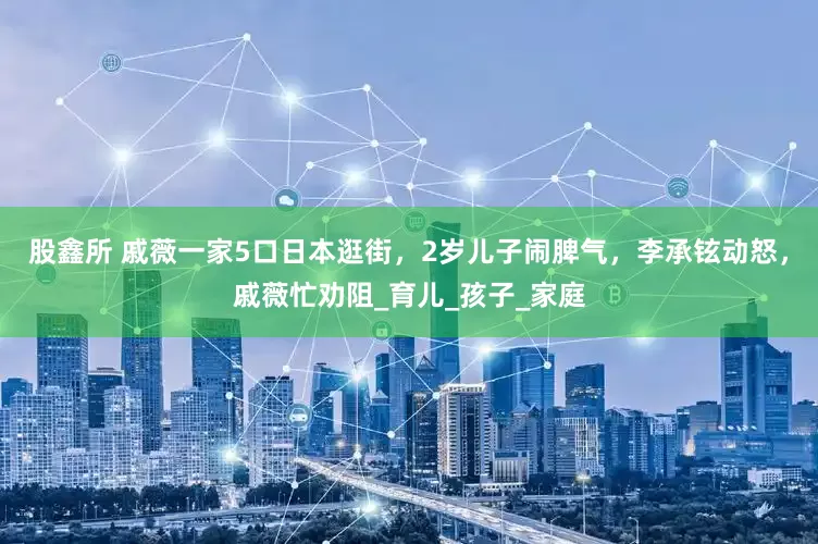 股鑫所 戚薇一家5口日本逛街，2岁儿子闹脾气，李承铉动怒，戚薇忙劝阻_育儿_孩子_家庭