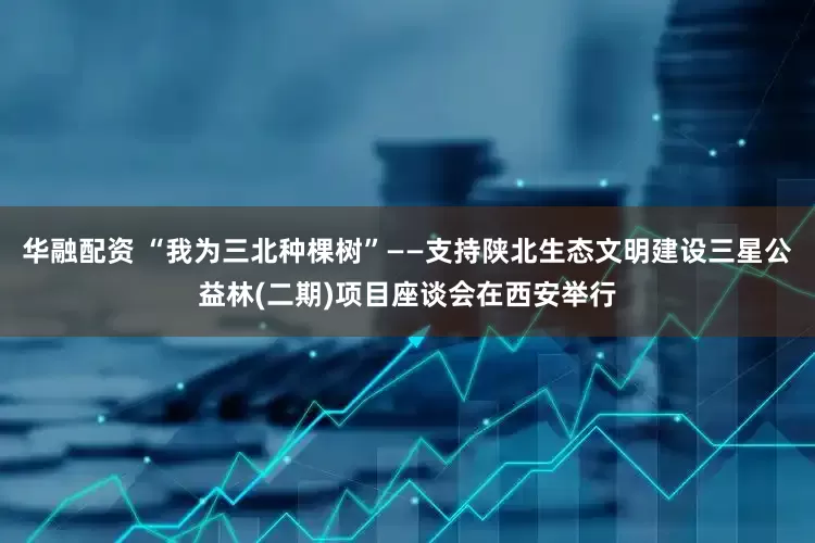 华融配资 “我为三北种棵树”——支持陕北生态文明建设三星公益林(二期)项目座谈会在西安举行