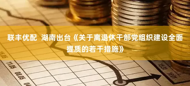 联丰优配  湖南出台《关于离退休干部党组织建设全面提质的若干措施》