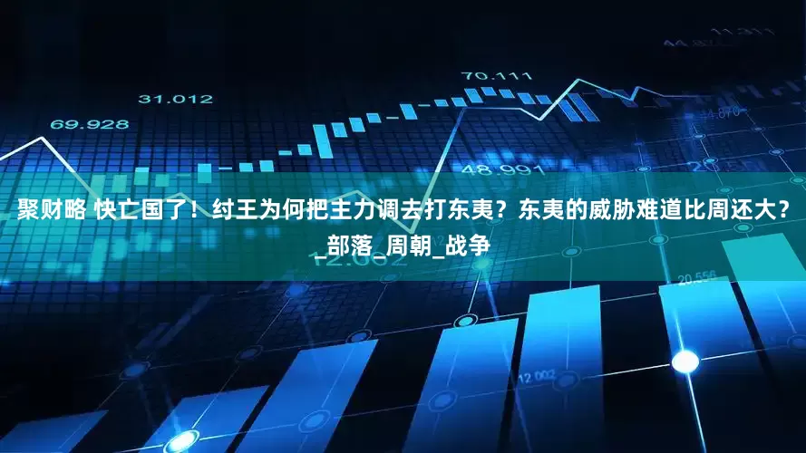 聚财略 快亡国了！纣王为何把主力调去打东夷？东夷的威胁难道比周还大？_部落_周朝_战争