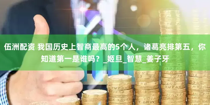 伍洲配资 我国历史上智商最高的5个人，诸葛亮排第五，你知道第一是谁吗？_姬旦_智慧_姜子牙