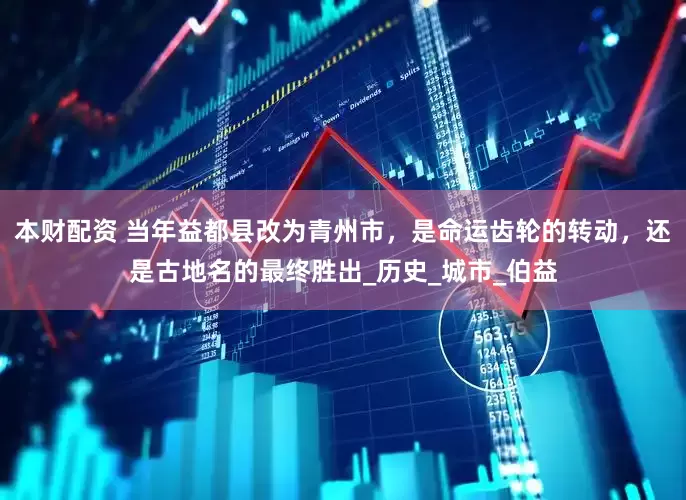 本财配资 当年益都县改为青州市，是命运齿轮的转动，还是古地名的最终胜出_历史_城市_伯益