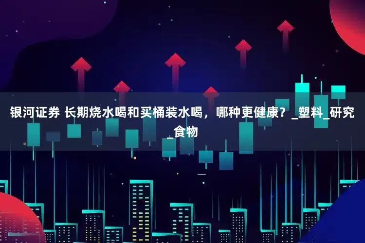银河证券 长期烧水喝和买桶装水喝，哪种更健康？_塑料_研究_食物