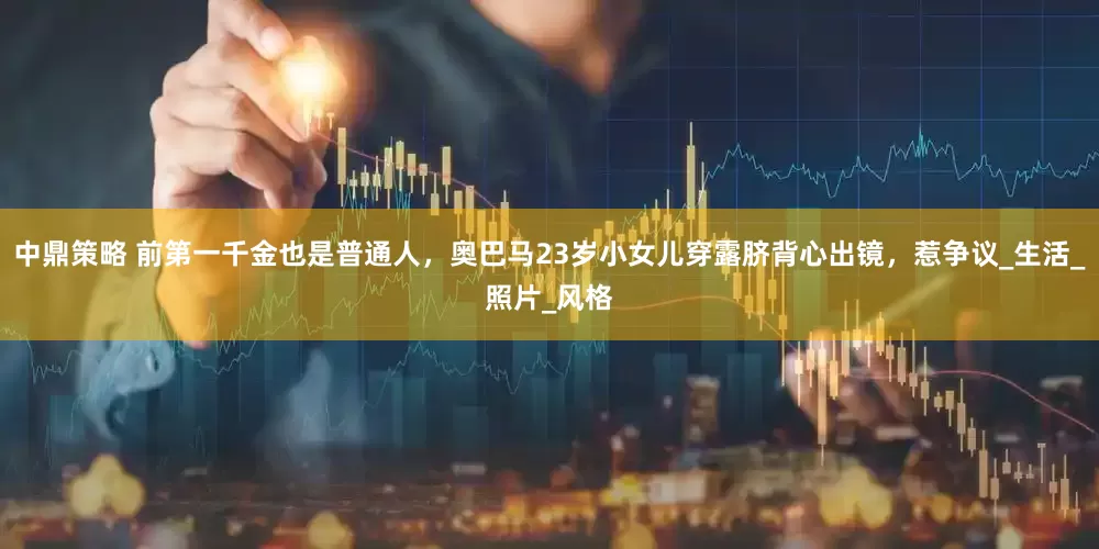 中鼎策略 前第一千金也是普通人，奥巴马23岁小女儿穿露脐背心出镜，惹争议_生活_照片_风格