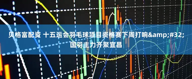 贝格富配资 十五运会羽毛球项目资格赛下周打响&#32;国羽主力齐聚宜昌