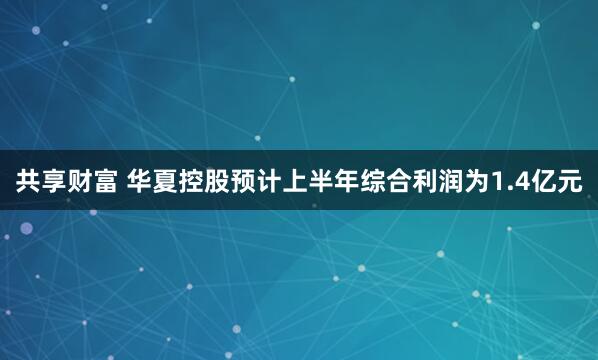共享财富 华夏控股预计上半年综合利润为1.4亿元