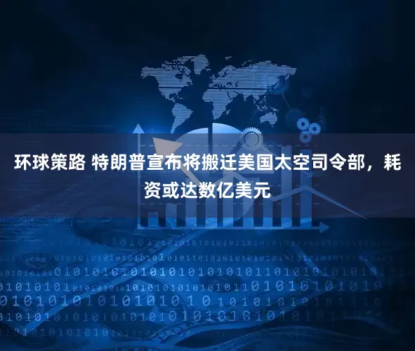 环球策路 特朗普宣布将搬迁美国太空司令部，耗资或达数亿美元