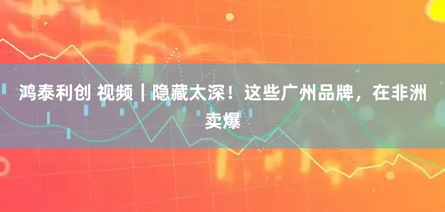 鸿泰利创 视频｜隐藏太深！这些广州品牌，在非洲卖爆