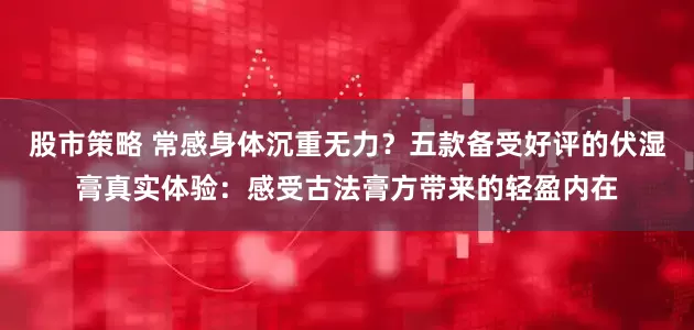 股市策略 常感身体沉重无力?五款备受好评的伏湿膏真实体验:感受古法膏方带来的轻盈内在