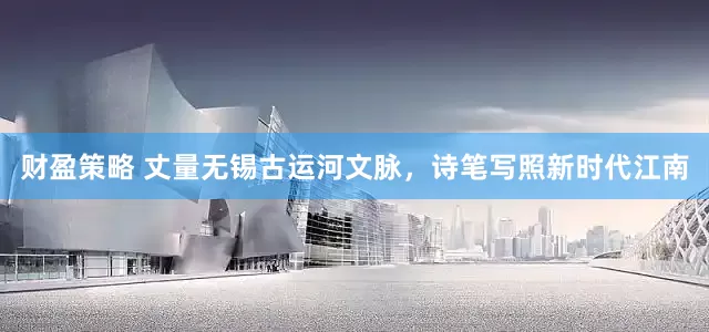 财盈策略 丈量无锡古运河文脉，诗笔写照新时代江南