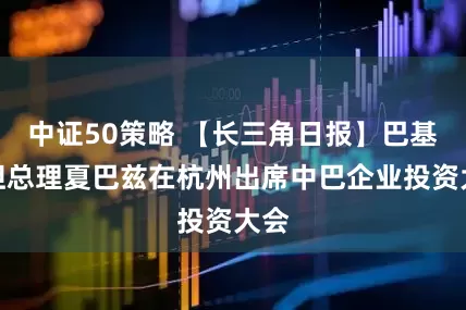 中证50策略 【长三角日报】巴基斯坦总理夏巴兹在杭州出席中巴企业投资大会