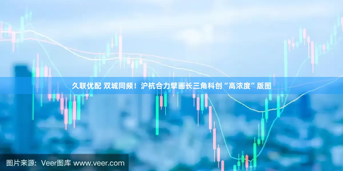 久联优配 双城同频！沪杭合力擘画长三角科创“高浓度”版图